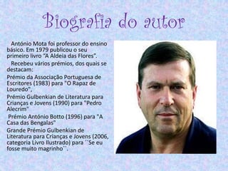 Biografia do autor
António Mota foi professor do ensino
básico. Em 1979 publicou o seu
primeiro livro “A Aldeia das Flores”.
Recebeu vários prémios, dos quais se
destacam:
Prémio da Associação Portuguesa de
Escritores (1983) para "O Rapaz de
Louredo",
Prémio Gulbenkian de Literatura para
Crianças e Jovens (1990) para "Pedro
Alecrim"
Prémio António Botto (1996) para "A
Casa das Bengalas"
Grande Prémio Gulbenkian de
Literatura para Crianças e Jovens (2006,
categoria Livro Ilustrado) para ´´Se eu
fosse muito magrinho``.
 