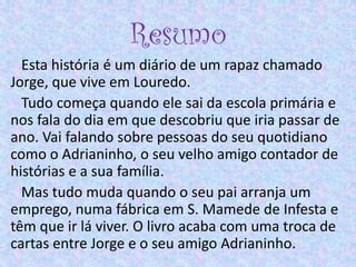 Resumo
Esta história é um diário de um rapaz chamado
Jorge, que vive em Louredo.
Tudo começa quando ele sai da escola primária e
nos fala do dia em que descobriu que iria passar de
ano. Vai falando sobre pessoas do seu quotidiano
como o Adrianinho, o seu velho amigo contador de
histórias e a sua família.
Mas tudo muda quando o seu pai arranja um
emprego, numa fábrica em S. Mamede de Infesta e
têm que ir lá viver. O livro acaba com uma troca de
cartas entre Jorge e o seu amigo Adrianinho.
 