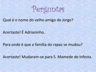 Perguntas
Qual é o nome do velho amigo de Jorge?
Acertaste! É Adrianinho.
Para onde é que a família do rapaz se mudou?
Acertaste! Mudaram-se para S. Mamede de Infesta.
 