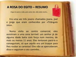 A ROSA DO EGITO – RESUMO
Era uma vez três jovens chamados Joana, Joel
e Jorge que eram conhecidos por «Triângulo
Jota».
Numa visita ao centro comercial, eles
assistiram a uma cena terrível: um senhor já de
alguma idade batia com força num menino, de
mais ou menos 11 anos. Eles tentaram pará-lo e
conseguiram, só que aquilo era um truque para
lhes roubar as carteiras! Eles não se aperceberam
disso e seguiram o seu caminho…
Ergue-te para a vida, pois como vês, não estás morto…
 