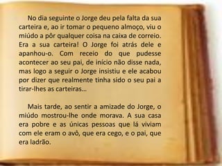 No dia seguinte o Jorge deu pela falta da sua
carteira e, ao ir tomar o pequeno almoço, viu o
miúdo a pôr qualquer coisa na caixa de correio.
Era a sua carteira! O Jorge foi atrás dele e
apanhou-o. Com receio do que pudesse
acontecer ao seu pai, de início não disse nada,
mas logo a seguir o Jorge insistiu e ele acabou
por dizer que realmente tinha sido o seu pai a
tirar-lhes as carteiras…
Mais tarde, ao sentir a amizade do Jorge, o
miúdo mostrou-lhe onde morava. A sua casa
era pobre e as únicas pessoas que lá viviam
com ele eram o avô, que era cego, e o pai, que
era ladrão.
 