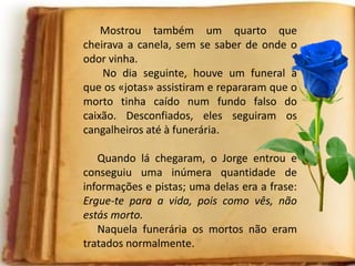 Mostrou também um quarto que
cheirava a canela, sem se saber de onde o
odor vinha.
No dia seguinte, houve um funeral a
que os «jotas» assistiram e repararam que o
morto tinha caído num fundo falso do
caixão. Desconfiados, eles seguiram os
cangalheiros até à funerária.
Quando lá chegaram, o Jorge entrou e
conseguiu uma inúmera quantidade de
informações e pistas; uma delas era a frase:
Ergue-te para a vida, pois como vês, não
estás morto.
Naquela funerária os mortos não eram
tratados normalmente.
 
