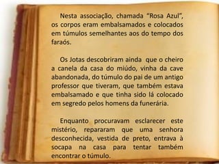 Nesta associação, chamada “Rosa Azul”,
os corpos eram embalsamados e colocados
em túmulos semelhantes aos do tempo dos
faraós.
Os Jotas descobriram ainda que o cheiro
a canela da casa do miúdo, vinha da cave
abandonada, do túmulo do pai de um antigo
professor que tiveram, que também estava
embalsamado e que tinha sido lá colocado
em segredo pelos homens da funerária.
Enquanto procuravam esclarecer este
mistério, repararam que uma senhora
desconhecida, vestida de preto, entrava à
socapa na casa para tentar também
encontrar o túmulo.
 