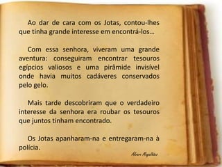 Ao dar de cara com os Jotas, contou-lhes
que tinha grande interesse em encontrá-los…
Com essa senhora, viveram uma grande
aventura: conseguiram encontrar tesouros
egípcios valiosos e uma pirâmide invisível
onde havia muitos cadáveres conservados
pelo gelo.
Mais tarde descobriram que o verdadeiro
interesse da senhora era roubar os tesouros
que juntos tinham encontrado.
Os Jotas apanharam-na e entregaram-na à
polícia.
Álvaro Magalhães
 
