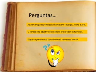 Perguntas…
Como se chamavam as personagens principais?As personagens principais chamavam-se Jorge, Joana e Joel.
Qual era o verdadeiro objetivo da “senhora de preto”?
Que frase estava inscrita na funerária?
O verdadeiro objetivo da senhora era roubar os túmulos.
Ergue-te para a vida pois como vês não estás morto.
 
