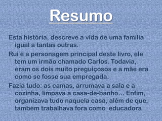 Resumo
Esta história, descreve a vida de uma família
igual a tantas outras.
Rui é a personagem principal deste livro, ele
tem um irmão chamado Carlos. Todavia,
eram os dois muito preguiçosos e a mãe era
como se fosse sua empregada.
Fazia tudo: as camas, arrumava a sala e a
cozinha, limpava a casa-de-banho… Enfim,
organizava tudo naquela casa, além de que,
também trabalhava fora como educadora
 