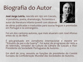 Biografia do Autor
José Jorge Letria, nascido em 1951 em Cascais,
é jornalista, poeta, dramaturgo, ficcionista e
autor de literatura infanto-juvenil com dezenas
de obras publicadas e traduzidas para outras línguas e premiadas
em Portugal e no estrangeiro.
Foi um dos cantores-autores, que mais atuaram com José Afonso
antes do 25 de Abril.
É pós-graduado em Jornalismo internacional e mestre em
“Estudos da paz e da Guerra”. Foi autor de programas de rádio e
de televisão, vereador da Cultura da Câmara de Cascais e Vice-
Presidente da Sociedade Portuguesa de Autores.
Em abril de 2014, assumiu as funções de presidente do Comité
Europeu da Confederação Mundial das Sociedades de Autores.
 