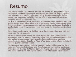 Resumo
Esta é a história de Zeca Afonso, nascido em Aveiro, a 2 de agosto de 1929.
Um menino sonhador, que se juntou aos pais, ausentes em Angola, apenas
com três anos. Nas longas viagens de barco, tinha tempo para ler e para
sonhar com palavras e melodias. Mas para fazer os seus estudos teve de
regressar a Aveiro, a casa dos tios.
Em África, apercebeu-se que havia uma fronteira entre os meninos brancos e
negros, criada pelos adultos brancos, que exerciam poder e autoridade. Mas
Zeca preferia ser rebelde, para assim ser livre, e dizia que haveria de ajudar a
que Portugal fosse livre, nem que fosse com a voz das canções, que trazia na
cabeça.
O menino andarilho cresceu, dividido entre dois mundos, Portugal e África,
entre o sonho e a saudade.
Passou por momentos difíceis, quando os pais, em Timor, foram feitos
prisioneiros pelos ocupantes japoneses, durante a Segunda Guerra Mundial e
internados num campo de concentração. Tudo acabou bem, mas Zeca
aprendeu a não gostar da palavra “guerra”, o que o levaria a fazer mais tarde
canções que falassem só de paz.
Também cedo o menino aprendeu o valor das ideias de liberdade, proibida
então em Portugal. Sobre tudo isto, Zeca falava com um amigo, que fez em
Africa a quem chamou de Menino do Bairro Negro e a quem prometeu fazer
uma canção com o seu nome, para alertar sobre a felicidade e a liberdade.
 