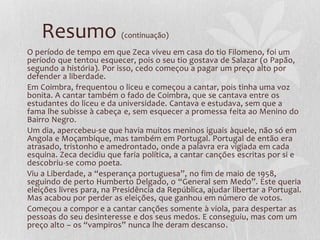 Resumo (continuação)
O período de tempo em que Zeca viveu em casa do tio Filomeno, foi um
período que tentou esquecer, pois o seu tio gostava de Salazar (o Papão,
segundo a história). Por isso, cedo começou a pagar um preço alto por
defender a liberdade.
Em Coimbra, frequentou o liceu e começou a cantar, pois tinha uma voz
bonita. A cantar também o fado de Coimbra, que se cantava entre os
estudantes do liceu e da universidade. Cantava e estudava, sem que a
fama lhe subisse à cabeça e, sem esquecer a promessa feita ao Menino do
Bairro Negro.
Um dia, apercebeu-se que havia muitos meninos iguais àquele, não só em
Angola e Moçambique, mas também em Portugal. Portugal de então era
atrasado, tristonho e amedrontado, onde a palavra era vigiada em cada
esquina. Zeca decidiu que faria política, a cantar canções escritas por si e
descobriu-se como poeta.
Viu a Liberdade, a “esperança portuguesa”, no fim de maio de 1958,
seguindo de perto Humberto Delgado, o “General sem Medo”. Este queria
eleições livres para, na Presidência da República, ajudar libertar a Portugal.
Mas acabou por perder as eleições, que ganhou em número de votos.
Começou a compor e a cantar canções somente à viola, para despertar as
pessoas do seu desinteresse e dos seus medos. E conseguiu, mas com um
preço alto – os “vampiros” nunca lhe deram descanso.
 