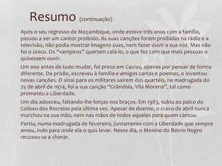 Resumo (continuação)
Após o seu regresso de Moçambique, onde esteve três anos com a família,
passou a ser um cantor proibido. As suas canções foram proibidas na rádio e a
televisão, não podia mostrar imagens suas, nem fazer ouvir a sua voz. Mas não
foi o único. Os “vampiros” queriam calá-lo, o que fez com que mais pessoas o
quisessem ouvir.
Um ano antes de tudo mudar, foi preso em Caxias, apenas por pensar de forma
diferente. Da prisão, escreveu à família e amigos cartas e poemas, e inventou
novas canções. O sinal para os militares saírem dos quartéis, na madrugada do
25 de abril de 1974, foi a sua canção “Grândola, Vila Morena”, tal como
prometeu a Liberdade.
Um dia adoeceu, faltando-lhe forças nos braços. Em 1983, subiu ao palco do
Coliseu dos Recreios pela última vez. Apesar de doente, o cravo de abril nunca
murchou na sua mão, nem nas mãos de todos aqueles para quem cantou.
Partiu, numa madrugada de fevereiro, juntamente com a Liberdade que sempre
amou, indo para onde ela o quis levar. Nesse dia, o Menino do Bairro Negro
recusou-se a chorar.
 