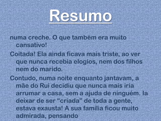 Resumo
numa creche. O que também era muito
cansativo!
Coitada! Ela ainda ficava mais triste, ao ver
que nunca recebia elogios, nem dos filhos
nem do marido.
Contudo, numa noite enquanto jantavam, a
mãe do Rui decidiu que nunca mais iria
arrumar a casa, sem a ajuda de ninguém. Ia
deixar de ser “criada” de toda a gente,
estava exausta! A sua família ficou muito
admirada, pensando
 