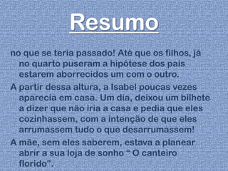 Resumo
no que se teria passado! Até que os filhos, já
no quarto puseram a hipótese dos pais
estarem aborrecidos um com o outro.
A partir dessa altura, a Isabel poucas vezes
aparecia em casa. Um dia, deixou um bilhete
a dizer que não iria a casa e pedia que eles
cozinhassem, com a intenção de que eles
arrumassem tudo o que desarrumassem!
A mãe, sem eles saberem, estava a planear
abrir a sua loja de sonho “ O canteiro
florido”.
 