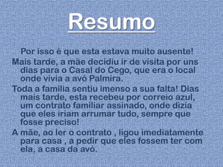 Resumo
Por isso é que esta estava muito ausente!
Mais tarde, a mãe decidiu ir de visita por uns
dias para o Casal do Cego, que era o local
onde vivia a avó Palmira.
Toda a família sentiu imenso a sua falta! Dias
mais tarde, esta recebeu por correio azul,
um contrato familiar assinado, onde dizia
que eles iriam arrumar tudo, sempre que
fosse preciso!
A mãe, ao ler o contrato , ligou imediatamente
para casa , a pedir que eles fossem ter com
ela, a casa da avó.
 
