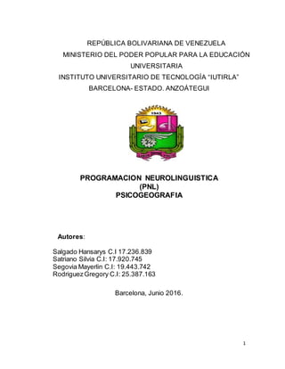 1
REPÚBLICA BOLIVARIANA DE VENEZUELA
MINISTERIO DEL PODER POPULAR PARA LA EDUCACIÓN
UNIVERSITARIA
INSTITUTO UNIVERSITARIO DE TECNOLOGÍA “IUTIRLA”
BARCELONA- ESTADO. ANZOÁTEGUI
PROGRAMACION NEUROLINGUISTICA
(PNL)
PSICOGEOGRAFIA
Autores:
Salgado Hansarys C.I 17.236.839
Satriano Silvia C.I: 17.920.745
Segovia Mayerlin C.I: 19.443.742
RodriguezGregory C.I: 25.387.163
Barcelona, Junio 2016.
 