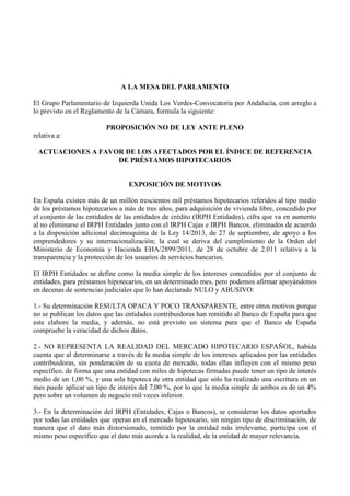 A LA MESA DEL PARLAMENTO
El Grupo Parlamentario de Izquierda Unida Los Verdes-Convocatoria por Andalucía, con arreglo a
lo previsto en el Reglamento de la Cámara, formula la siguiente:
PROPOSICIÓN NO DE LEY ANTE PLENO
relativa a:
ACTUACIONES A FAVOR DE LOS AFECTADOS POR EL ÍNDICE DE REFERENCIA
DE PRÉSTAMOS HIPOTECARIOS
EXPOSICIÓN DE MOTIVOS
En España existen más de un millón trescientos mil préstamos hipotecarios referidos al tipo medio
de los préstamos hipotecarios a más de tres años, para adquisición de vivienda libre, concedido por
el conjunto de las entidades de las entidades de crédito (IRPH Entidades), cifra que va en aumento
al no eliminarse el IRPH Entidades junto con el IRPH Cajas e IRPH Bancos, eliminados de acuerdo
a la disposición adicional decimoquinta de la Ley 14/2013, de 27 de septiembre, de apoyo a los
emprendedores y su internacionalización; la cual se deriva del cumplimiento de la Orden del
Ministerio de Economía y Hacienda EHA/2899/2011, de 28 de octubre de 2.011 relativa a la
transparencia y la protección de los usuarios de servicios bancarios.
El IRPH Entidades se define como la media simple de los intereses concedidos por el conjunto de
entidades, para préstamos hipotecarios, en un determinado mes, pero podemos afirmar apoyándonos
en decenas de sentencias judiciales que lo han declarado NULO y ABUSIVO:
1.- Su determinación RESULTA OPACA Y POCO TRANSPARENTE, entre otros motivos porque
no se publican los datos que las entidades contribuidoras han remitido al Banco de España para que
este elabore la media, y además, no está previsto un sistema para que el Banco de España
compruebe la veracidad de dichos datos.
2.- NO REPRESENTA LA REALIDAD DEL MERCADO HIPOTECARIO ESPAÑOL, habida
cuenta que al determinarse a través de la media simple de los intereses aplicados por las entidades
contribuidoras, sin ponderación de su cuota de mercado, todas ellas influyen con el mismo peso
específico, de forma que una entidad con miles de hipotecas firmadas puede tener un tipo de interés
medio de un 1,00 %, y una sola hipoteca de otra entidad que sólo ha realizado una escritura en un
mes puede aplicar un tipo de interés del 7,00 %, por lo que la media simple de ambos es de un 4%
pero sobre un volumen de negocio mil veces inferior.
3.- En la determinación del IRPH (Entidades, Cajas o Bancos), se consideran los datos aportados
por todas las entidades que operan en el mercado hipotecario, sin ningún tipo de discriminación, de
manera que el dato más distorsionado, remitido por la entidad más irrelevante, participa con el
mismo peso específico que el dato más acorde a la realidad, de la entidad de mayor relevancia.
 
