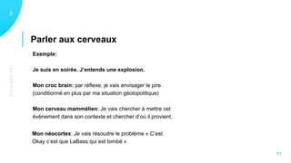LESCERVEAUX
Parler aux cerveaux
12
11
Exemple:
Je suis en soirée. J’entends une explosion.
Mon croc brain: par réflexe, je vais envisager le pire
(conditionné en plus par ma situation géolopolitique)
Mon cerveau mammélien: Je vais chercher à mettre cet
évènement dans son contexte et chercher d’où il provient.
Mon néocortex: Je vais résoudre le problème « C’est
Okay c’est que LaBass qui est tombé »
 