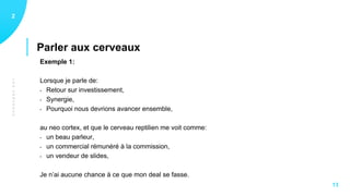 LESCERVEAUX
Parler aux cerveaux
12
13
Exemple 1:
Lorsque je parle de:
- Retour sur investissement,
- Synergie,
- Pourquoi nous devrions avancer ensemble,
au neo cortex, et que le cerveau reptilien me voit comme:
- un beau parleur,
- un commercial rémunéré à la commission,
- un vendeur de slides,
Je n’ai aucune chance à ce que mon deal se fasse.
 
