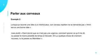 LESCERVEAUX
Parler aux cerveaux
12
14
Exemple 2:
Lorsque je raconte une idée à un interlocuteur, son cerveau reptilien ne se demande pas « Hmm
est-ce une bonne idée »
mais plutôt « Etant donné que ce n’est pas une urgence, comment ignorer ce qu’il me dit,
ou passer le moins possible de temps à l’écouter. S’il y a quelque chose de vraiment
nouveau, tu le passes au Mamélien ».
 