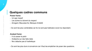 QUELQUESCADRESCOMMUNS
Quelques cadres communs
13
18
Power frame:
- Un ego massif
- Les autres lui doivent du respect
- Arrogant, Mauvaise foi, Manque d’intérêt
- Ce sont les plus vulnérables car ils ne sont pas habitués à avoir du répondant.
Analyst frame:
- Il va casser le pitch
- S’attache sur des faits réels
- Ne s’attache pas à l’esthétique
- Ce sont les plus durs à convaincre car il faut les empêcher de poser des questions.
 