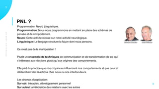 UNBREFHISTORIQUE
PNL ?
11
3
Programmation Neuro Linguistique.
Programmation: Nous nous programmons en mettant en place des schémas de
pensée et de comportement.
Neuro: Cette activité repose sur notre activité neurologique.
Linguistique: Le langage structure la façon dont nous pensons.
Ce n’est pas de la manipulation !
Plutôt un ensemble de techniques de communication et de transformation de soi qui
s’intéresse aux réactions plutôt qu’aux origines des comportements.
Elle part du principe que nos croyances influencent nos comportements et que ceux ci
déclenchent des réactions chez nous ou nos interlocuteurs.
Les champs d’application:
Sur soi: thérapies, développement personnel
Sur autrui: amélioration des relations avec les autres
 