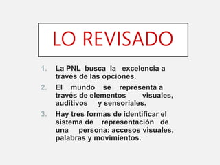 LO REVISADO
1. La PNL busca la excelencia a
través de las opciones.
2. El mundo se representa a
través de elementos visuales,
auditivos y sensoriales.
3. Hay tres formas de identificar el
sistema de representación de
una persona: accesos visuales,
palabras y movimientos.
 