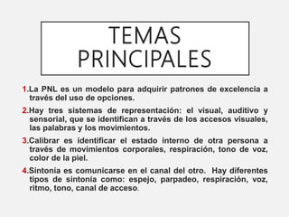 TEMAS
PRINCIPALES
1.La PNL es un modelo para adquirir patrones de excelencia a
través del uso de opciones.
2.Hay tres sistemas de representación: el visual, auditivo y
sensorial, que se identifican a través de los accesos visuales,
las palabras y los movimientos.
3.Calibrar es identificar el estado interno de otra persona a
través de movimientos corporales, respiración, tono de voz,
color de la piel.
4.Sintonía es comunicarse en el canal del otro. Hay diferentes
tipos de sintonía como: espejo, parpadeo, respiración, voz,
ritmo, tono, canal de acceso.
 