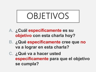 OBJETIVOS
A. ¿Cuál específicamente es su
objetivo con esta charla hoy?
B. ¿Qué específicamente cree que no
va a lograr en esta charla?
C. ¿Qué va a hacer usted
específicamente para que el objetivo
se cumpla?
 