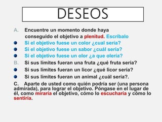 DESEOS
A. Encuentre un momento donde haya
conseguido el objetivo a plenitud. Escríbalo
Si el objetivo fuese un color ¿cual sería?
Si el objetivo fuese un sabor ¿cuál seria?
Si el objetivo fuese un olor ¿a que olería?
B. Si sus límites fueran una fruta ¿qué fruta sería?
Si sus límites fueran un licor ¿qué licor sería?
Si sus límites fueran un animal ¿cuál sería?.
C. Aparte de usted como quién podría ser (una persona
admirada), para lograr el objetivo. Póngase en el lugar de
él, como miraría el objetivo, cómo lo escucharía y cómo lo
sentiría.
 
