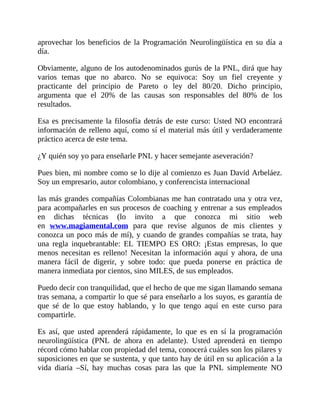 aprovechar los beneficios de la Programación Neurolingüística en su día a
día.
Obviamente, alguno de los autodenominados gurús de la PNL, dirá que hay
varios temas que no abarco. No se equivoca: Soy un fiel creyente y
practicante del principio de Pareto o ley del 80/20. Dicho principio,
argumenta que el 20% de las causas son responsables del 80% de los
resultados.
Esa es precisamente la filosofía detrás de este curso: Usted NO encontrará
información de relleno aquí, como sí el material más útil y verdaderamente
práctico acerca de este tema.
¿Y quién soy yo para enseñarle PNL y hacer semejante aseveración?
Pues bien, mi nombre como se lo dije al comienzo es Juan David Arbeláez.
Soy un empresario, autor colombiano, y conferencista internacional
las más grandes compañías Colombianas me han contratado una y otra vez,
para acompañarles en sus procesos de coaching y entrenar a sus empleados
en dichas técnicas (lo invito a que conozca mi sitio web
en www.magiamental.com para que revise algunos de mis clientes y
conozca un poco más de mí), y cuando de grandes compañías se trata, hay
una regla inquebrantable: EL TIEMPO ES ORO: ¡Estas empresas, lo que
menos necesitan es relleno! Necesitan la información aquí y ahora, de una
manera fácil de digerir, y sobre todo: que pueda ponerse en práctica de
manera inmediata por cientos, sino MILES, de sus empleados.
Puedo decir con tranquilidad, que el hecho de que me sigan llamando semana
tras semana, a compartir lo que sé para enseñarlo a los suyos, es garantía de
que sé de lo que estoy hablando, y lo que tengo aquí en este curso para
compartirle.
Es así, que usted aprenderá rápidamente, lo que es en sí la programación
neurolingüística (PNL de ahora en adelante). Usted aprenderá en tiempo
récord cómo hablar con propiedad del tema, conocerá cuáles son los pilares y
suposiciones en que se sustenta, y que tanto hay de útil en su aplicación a la
vida diaria –Sí, hay muchas cosas para las que la PNL simplemente NO
 