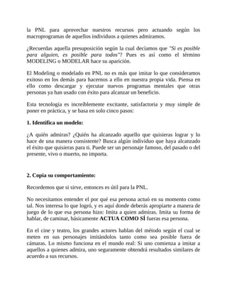 la PNL para aprovechar nuestros recursos pero actuando según los
macroprogramas de aquellos individuos a quienes admiramos.
¿Recuerdas aquella presuposición según la cual decíamos que "Si es posible
para alguien, es posible para todos"? Pues es así como el término
MODELING o MODELAR hace su aparición.
El Modeling o modelado en PNL no es más que imitar lo que consideramos
exitoso en los demás para hacernos a ello en nuestra propia vida. Piensa en
ello como descargar y ejecutar nuevos programas mentales que otras
personas ya han usado con éxito para alcanzar un beneficio.
Esta tecnología es increíblemente excitante, satisfactoria y muy simple de
poner en práctica, y se basa en solo cinco pasos:
1. Identifica un modelo:
¿A quién admiras? ¿Quién ha alcanzado aquello que quisieras lograr y lo
hace de una manera consistente? Busca algún individuo que haya alcanzado
el éxito que quisieras para ti. Puede ser un personaje famoso, del pasado o del
presente, vivo o muerto, no importa.
2. Copia su comportamiento:
Recordemos que si sirve, entonces es útil para la PNL.
No necesitamos entender el por qué esa persona actuó en su momento como
tal. Nos interesa lo que logró, y es aquí donde deberás apropiarte a manera de
juego de lo que esa persona hizo: Imita a quien admiras. Imita su forma de
hablar, de caminar, básicamente ACTUA COMO SÍ fueras esa persona.
En el cine y teatro, los grandes actores hablan del método según el cual se
meten en sus personajes imitándolos tanto como sea posible fuera de
cámaras. Lo mismo funciona en el mundo real: Si uno comienza a imitar a
aquellos a quienes admira, uno seguramente obtendrá resultados similares de
acuerdo a sus recursos.
 