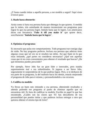 ¿Y hasta cuando imitar a aquella persona, a ese modelo a seguir? Aquí viene
el tercer paso:
3. Hazlo hasta obtenerlo:
Actúa como si fuera esa persona hasta que obtengas lo que quieres. A medida
que le imites, irás asimilando de manera inconsciente sus programas para
lograr lo que esa persona logró. Imítalo hasta que lo logres. Los americanos
dicen con frecuencia "Fake it till you make it" que quiere decir,
sencillamente "Imítalo hasta que lo logres".
4. Optimiza el programa:
Es necesario que pulas ese comportamiento. Todo programa trae consigo algo
de ruido. No hay programa perfecto. Incluso esa persona que admiras tiene
algunas cosas que tal vez no te resulten tan útiles. Así que fíjate en lo que
estas imitando, ¿qué partes no consideras necesarias? ¿Qué son aquellas
cosas que tú no crees convenientes para obtener el resultado que buscas? ¿De
qué elementos puedes prescindir?
Por ejemplo, Steve Jobs fue un gran líder e innovador, pero trataba
supremamente mal a sus subordinados. Si jugaras a ser Steve Jobs,
seguramente te sorprenderías de lo que podrías lograr. Pero, si te deshaces de
esa parte de su programa, la del maltrato hacia los demás, estarás mejorando
el programa de Jobs para ti mismo, y personalizándolo a tus recursos.
5. Codifica tu modelo:
Ya llevas un buen rato imitando a esa persona, obteniendo resultados y
además puliendo ese programa al punto de eliminar aquello que no
encuentras útil. Es hora de codificar tu modelo: Escribe en papel lo que has
encontrado. ¿Cuáles son las claves que TU has descubierto de esa
personalidad que puedas imitar y que pudieras incluso entregar a otro que
quisiera obtener el mismo tipo de éxito?
 