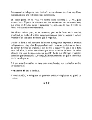 Este contenido del que te estás haciendo ahora mismo a través de este libro,
es precisamente una codificación de ese modelo.
En cierto punto de mi vida, yo mismo quise hacerme a la PNL para
aprovecharla. Algunas de sus cosas me funcionaron tan supremamente bien,
que ahora he decidido pasar el programa y es así como tú estás leyendo de
forma práctica mis descubrimientos.
Ese último quinto paso, no es necesario, pero es la forma en la que los
grandes dejan huella: describen sus programas para pasarlos a otros, o incluso
retomarlos en cualquier momento que lo requieran.
Una de las formas más comunes de hacerse a programas de personas exitosas
es leyendo sus biografías. Empapándose tanto como sea posible en su forma
de pensar. Repito: no importa si ese modelo a seguir vive aún o si lo hizo
hace mil años, lo único que tienes que hacer es imitar lo bueno de quien
admiras por tanto tiempo como sea posible, hasta que obtengas resultados
como los que quieres para ti, y luego, fijarte exactamente en qué es lo que has
hecho para lograrlo.
Así que, esto de modelar, no tiene nada complicado y sus resultados pueden
ser asombrosos.
Actúa como Sí. Esa es la clave.
A continuación, te comparto un pequeño ejercicio empleando tu panel de
control.
★★★
 