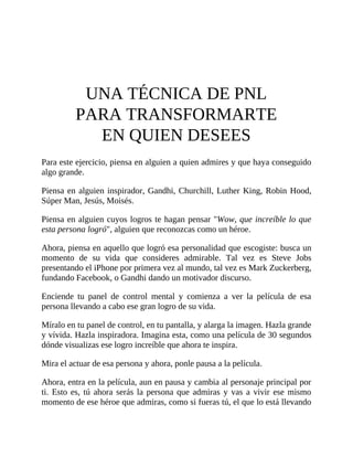 UNA TÉCNICA DE PNL
PARA TRANSFORMARTE
EN QUIEN DESEES
Para este ejercicio, piensa en alguien a quien admires y que haya conseguido
algo grande.
Piensa en alguien inspirador, Gandhi, Churchill, Luther King, Robin Hood,
Súper Man, Jesús, Moisés.
Piensa en alguien cuyos logros te hagan pensar "Wow, que increíble lo que
esta persona logró", alguien que reconozcas como un héroe.
Ahora, piensa en aquello que logró esa personalidad que escogiste: busca un
momento de su vida que consideres admirable. Tal vez es Steve Jobs
presentando el iPhone por primera vez al mundo, tal vez es Mark Zuckerberg,
fundando Facebook, o Gandhi dando un motivador discurso.
Enciende tu panel de control mental y comienza a ver la película de esa
persona llevando a cabo ese gran logro de su vida.
Míralo en tu panel de control, en tu pantalla, y alarga la imagen. Hazla grande
y vívida. Hazla inspiradora. Imagina esta, como una película de 30 segundos
dónde visualizas ese logro increíble que ahora te inspira.
Mira el actuar de esa persona y ahora, ponle pausa a la película.
Ahora, entra en la película, aun en pausa y cambia al personaje principal por
ti. Esto es, tú ahora serás la persona que admiras y vas a vivir ese mismo
momento de ese héroe que admiras, como si fueras tú, el que lo está llevando
 