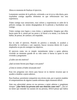 Ahora es momento de finalizar el ejercicio.
Lentamente sustráete de la película, volviendo a ser tú en tu vida diaria, pero
trayéndote contigo aquellos elementos en que reflexionaste tras esta
experiencia.
Tráete contigo esas sensaciones, esos valores y experiencias se salen de la
película contigo, los sientes despegándose de la película y haciéndose uno
contigo.
Tráete contigo esos logros y esos éxitos, y aprópiatelos: Imagina que ellos
hacen parte de ti, entran por tus poros y se hacen a tu mente, a tu forma de
hablar, de pensar, de caminar y de responder.
Ese es todo el ejercicio. Ponerlo en práctica a menudo, te ayudará a
desarrollar tu confianza y por supuesto, buscar recursos dentro de ti para
emplearlos en pos de conseguir tus objetivos.
El ejercicio como ves es simple: mentalmente imitar a quien admiras
viviendo un momento grande de su vida como si fueras tu quien lo está
viviendo y preguntarte:
¿Cuáles son mis motivos?
¿Qué acciones hiciste para llegar a ese punto?
¿Cómo te sientes al haber alcanzado esto?
Esas tres preguntas son claves para buscar en tu interior recursos que te
ayuden a modelar a quien admiras.
Para finalizar, permíteme compartirte otra técnica más, por si quieres modelar
el comportamiento de alguien cuando enfrentas algún momento difícil:
Ante una adversidad, piensa en esa persona a quien admiras y pregúntate
siempre "¿Que haría esa persona ante una situación como esta?". ¡Así es!
no tienes que entender las razones de esa persona, SOLO pensar que habría
 