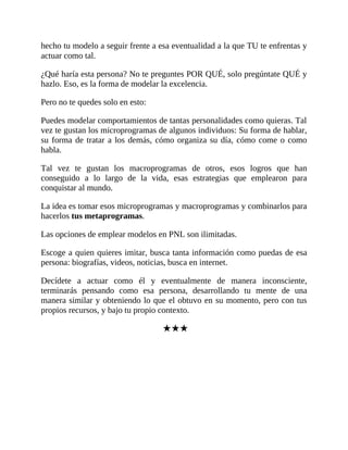 hecho tu modelo a seguir frente a esa eventualidad a la que TU te enfrentas y
actuar como tal.
¿Qué haría esta persona? No te preguntes POR QUÉ, solo pregúntate QUÉ y
hazlo. Eso, es la forma de modelar la excelencia.
Pero no te quedes solo en esto:
Puedes modelar comportamientos de tantas personalidades como quieras. Tal
vez te gustan los microprogramas de algunos individuos: Su forma de hablar,
su forma de tratar a los demás, cómo organiza su día, cómo come o como
habla.
Tal vez te gustan los macroprogramas de otros, esos logros que han
conseguido a lo largo de la vida, esas estrategias que emplearon para
conquistar al mundo.
La idea es tomar esos microprogramas y macroprogramas y combinarlos para
hacerlos tus metaprogramas.
Las opciones de emplear modelos en PNL son ilimitadas.
Escoge a quien quieres imitar, busca tanta información como puedas de esa
persona: biografías, videos, noticias, busca en internet.
Decídete a actuar como él y eventualmente de manera inconsciente,
terminarás pensando como esa persona, desarrollando tu mente de una
manera similar y obteniendo lo que el obtuvo en su momento, pero con tus
propios recursos, y bajo tu propio contexto.
★★★
 
