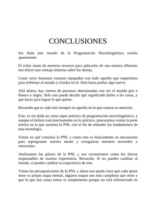 CONCLUSIONES
Sin duda este mundo de la Programación Neurolingüística resulta
apasionante.
El echar mano de nuestros recursos para aplicarlos de una manera diferente
nos ofrece una ventaja inmensa sobre los demás.
Como seres humanos estamos equipados con todo aquello que requerimos
para enfrentar al mundo y triunfar en él. Solo basta probar algo nuevo.
Allá afuera, hay cientos de personas obsesionadas con ver el mundo gris o
blanco y negro. Solo uno puede decidir qué significado darles a las cosas, y
que hacer para lograr lo que quiere.
Recuerda que tu vida está siempre en aquello en lo que centras tu atención.
Este, es sin duda un curso súper práctico de programación neurolingüística, y
aunque el énfasis está precisamente en lo práctico, procuramos visitar la parte
teórica en la que sustenta la PNL con el fin de entender los fundamentos de
esta tecnología.
Vimos en qué consistía la PNL y como esta es básicamente un mecanismo
para reprogramar nuestra mente y reorganizar nuestros recuerdos y
emociones.
Analizamos los pilares de la PNL y nos reconocimos como los únicos
responsables de nuestra experiencia. Recuerda: Si no puedes cambiar al
mundo, si puedes cambiar tu experiencia de este.
Vimos las presuposiciones de la PNL y ahora nos queda claro que cada quien
tiene su propio mapa mental, algunos mapas son más completos que otros y
que lo que nos causa temor es simplemente porque no está referenciado en
 