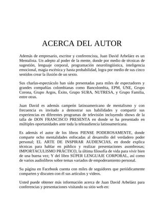 ACERCA DEL AUTOR
Además de empresario, escritor y conferencista, Juan David Arbeláez es un
Mentalista. Un adepto al poder de la mente, donde por medio de técnicas de
sugestión, lenguaje corporal, programación neurolingüística, inteligencia
emocional, magia escénica y hasta probabilidad, logra por medio de sus cinco
sentidos crear la ilusión de un sexto.
Sus charlas-espectáculo han sido presentadas para miles de espectadores y
grandes compañías colombianas como Bancolombia, EPM, UNE, Grupo
Corona, Grupo Argos, Éxito, Grupo SURA, NUTRESA, y Grupo Familia,
entre otras.
Juan David es además campeón latinoamericano de mentalismo y con
frecuencia es invitado a demostrar sus habilidades y compartir sus
experiencias en diferentes programas de televisión incluyendo shows de la
talla de DON FRANCISCO PRESENTA en donde se ha presentado en
múltiples oportunidades ante toda la teleaudiencia latinoamericana.
Es además el autor de los libros PIENSE PODEROSAMENTE, donde
comparte ocho mentalidades enfocadas al desarrollo del verdadero poder
personal; EL ARTE DE INSPIRAR AUDIENCIAS, en donde explica
técnicas para hablar en público y realizar presentaciones asombrosas;
IMPORTACULISMO PRÁCTICO, la última filosofía de vida para vivir bien
de una buena vez; Y del libro SÚPER LENGUAJE CORPORAL, así como
de varios audiolibros sobre temas variados de empoderamiento personal.
Su página en Facebook cuenta con miles de seguidores que periódicamente
comparten y discuten con él sus artículos y videos.
Usted puede obtener más información acerca de Juan David Arbeláez para
conferencias y presentaciones visitando su sitio web en:
 