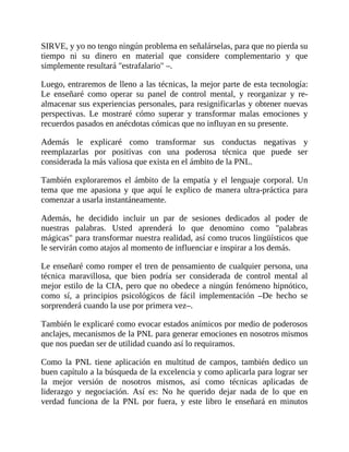 SIRVE, y yo no tengo ningún problema en señalárselas, para que no pierda su
tiempo ni su dinero en material que considere complementario y que
simplemente resultará "estrafalario" –.
Luego, entraremos de lleno a las técnicas, la mejor parte de esta tecnología:
Le enseñaré como operar su panel de control mental, y reorganizar y re-
almacenar sus experiencias personales, para resignificarlas y obtener nuevas
perspectivas. Le mostraré cómo superar y transformar malas emociones y
recuerdos pasados en anécdotas cómicas que no influyan en su presente.
Además le explicaré como transformar sus conductas negativas y
reemplazarlas por positivas con una poderosa técnica que puede ser
considerada la más valiosa que exista en el ámbito de la PNL.
También exploraremos el ámbito de la empatía y el lenguaje corporal. Un
tema que me apasiona y que aquí le explico de manera ultra-práctica para
comenzar a usarla instantáneamente.
Además, he decidido incluir un par de sesiones dedicados al poder de
nuestras palabras. Usted aprenderá lo que denomino como "palabras
mágicas" para transformar nuestra realidad, así como trucos lingüísticos que
le servirán como atajos al momento de influenciar e inspirar a los demás.
Le enseñaré como romper el tren de pensamiento de cualquier persona, una
técnica maravillosa, que bien podría ser considerada de control mental al
mejor estilo de la CIA, pero que no obedece a ningún fenómeno hipnótico,
como sí, a principios psicológicos de fácil implementación –De hecho se
sorprenderá cuando la use por primera vez–.
También le explicaré como evocar estados anímicos por medio de poderosos
anclajes, mecanismos de la PNL para generar emociones en nosotros mismos
que nos puedan ser de utilidad cuando así lo requiramos.
Como la PNL tiene aplicación en multitud de campos, también dedico un
buen capítulo a la búsqueda de la excelencia y como aplicarla para lograr ser
la mejor versión de nosotros mismos, así como técnicas aplicadas de
liderazgo y negociación. Así es: No he querido dejar nada de lo que en
verdad funciona de la PNL por fuera, y este libro le enseñará en minutos
 
