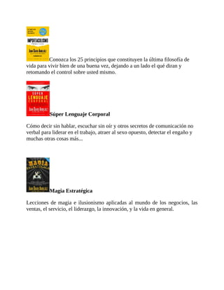 Conozca los 25 principios que constituyen la última filosofía de
vida para vivir bien de una buena vez, dejando a un lado el qué diran y
retomando el control sobre usted mismo.
Súper Lenguaje Corporal
Cómo decir sin hablar, escuchar sin oír y otros secretos de comunicación no
verbal para liderar en el trabajo, atraer al sexo opuesto, detectar el engaño y
muchas otras cosas más...
Magia Estratégica
Lecciones de magia e ilusionismo aplicadas al mundo de los negocios, las
ventas, el servicio, el liderazgo, la innovación, y la vida en general.
 
