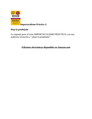 Importaculismo Práctico 2:
Deja la pendejada
La segunda parte al éxito IMPORTACULISMO PRÁCTICO, con una
poderosa invitación a “¡dejar la pendejada!”
Ediciones electrónicas disponibles en Amazon.com
 