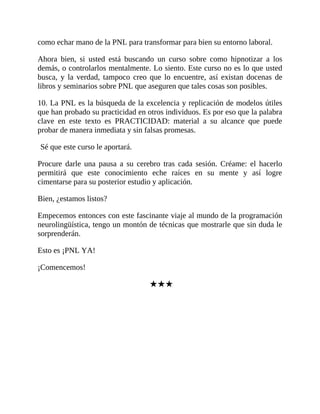 como echar mano de la PNL para transformar para bien su entorno laboral.
Ahora bien, si usted está buscando un curso sobre como hipnotizar a los
demás, o controlarlos mentalmente. Lo siento. Este curso no es lo que usted
busca, y la verdad, tampoco creo que lo encuentre, así existan docenas de
libros y seminarios sobre PNL que aseguren que tales cosas son posibles.
10. La PNL es la búsqueda de la excelencia y replicación de modelos útiles
que han probado su practicidad en otros individuos. Es por eso que la palabra
clave en este texto es PRACTICIDAD: material a su alcance que puede
probar de manera inmediata y sin falsas promesas.
Sé que este curso le aportará.
Procure darle una pausa a su cerebro tras cada sesión. Créame: el hacerlo
permitirá que este conocimiento eche raíces en su mente y así logre
cimentarse para su posterior estudio y aplicación.
Bien, ¿estamos listos?
Empecemos entonces con este fascinante viaje al mundo de la programación
neurolingüística, tengo un montón de técnicas que mostrarle que sin duda le
sorprenderán.
Esto es ¡PNL YA!
¡Comencemos!
★★★
 
