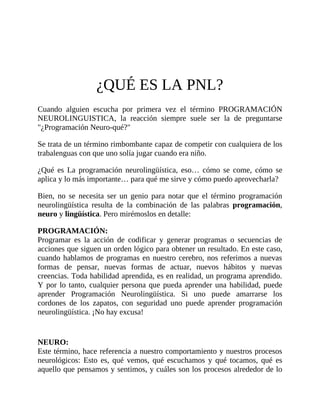 ¿QUÉ ES LA PNL?
Cuando alguien escucha por primera vez el término PROGRAMACIÓN
NEUROLINGUISTICA, la reacción siempre suele ser la de preguntarse
"¿Programación Neuro-qué?"
Se trata de un término rimbombante capaz de competir con cualquiera de los
trabalenguas con que uno solía jugar cuando era niño.
¿Qué es La programación neurolingüística, eso… cómo se come, cómo se
aplica y lo más importante… para qué me sirve y cómo puedo aprovecharla?
Bien, no se necesita ser un genio para notar que el término programación
neurolingüística resulta de la combinación de las palabras programación,
neuro y lingüística. Pero mirémoslos en detalle:
PROGRAMACIÓN:
Programar es la acción de codificar y generar programas o secuencias de
acciones que siguen un orden lógico para obtener un resultado. En este caso,
cuando hablamos de programas en nuestro cerebro, nos referimos a nuevas
formas de pensar, nuevas formas de actuar, nuevos hábitos y nuevas
creencias. Toda habilidad aprendida, es en realidad, un programa aprendido.
Y por lo tanto, cualquier persona que pueda aprender una habilidad, puede
aprender Programación Neurolingüística. Si uno puede amarrarse los
cordones de los zapatos, con seguridad uno puede aprender programación
neurolingüística. ¡No hay excusa!
NEURO:
Este término, hace referencia a nuestro comportamiento y nuestros procesos
neurológicos: Esto es, qué vemos, qué escuchamos y qué tocamos, qué es
aquello que pensamos y sentimos, y cuáles son los procesos alrededor de lo
 
