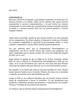 que somos.
LINGÜISTICA:
Que hace referencia al lenguaje y qué palabras empleamos al interactuar con
nosotros mismos y los demás, cuáles son los patrones que siguen nuestros
pensamientos y nuestros comportamientos, y en qué niveles nos estamos
comunicando. Es bien sabido que constantemente estamos enviando mensajes
al mundo y a nosotros mismos, bien sea con nuestras palabras, o nuestro
lenguaje corporal.
Todos hemos escuchado aquello de que nuestro cerebro es la más avanzada
de las computadoras. No existe máquina ni dispositivo creado por el hombre
con semejante complejidad ni capacidad de procesamiento similar. Y como
cualquier computadora, nuestra mente, también puede programarse.
Así que podemos decir que la Programación Neurolingüística es
simplemente, una de las muchas formas que existen, para programar esta
súper computadora que es nuestro cerebro. No suena tan complicado después
de todo, ¿no lo cree?
Hago énfasis en aquello de que es UNA de las formas existentes, porque
debo ser claro y honesto: La Programación Neurolingüística o PNL por sus
siglas, es en sí una herramienta que como tal, sirve muy bien para efectuar
cierto tipo de trabajos, pero para otros tal, vez no sea la herramienta correcta.
Por ejemplo, es un hecho que usted no buscaría atornillar un clavo. Mucho
menos buscaría hacerlo con un serrucho. Primero, los clavos no se atornillan
y segundo, un serrucho no ha sido diseñado para ello.
Luego, la PNL es una poderosa disciplina que nos permite mejorar nuestra
forma de comunicarnos y buscar la excelencia. Es una herramienta para
ayudarnos a administrar nuestros pensamientos y comunicarnos con nosotros
mismos y los demás de una manera más eficiente.
¿Y entonces, qué nos permite lograr la programación neurolingüística?
 