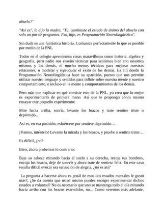 abuelo?"
"Así es", le dijo la madre, "Tú, cambiaste el estado de ánimo del abuelo con
solo un par de preguntas. Eso, hijo, es Programación Neurolingüística".
Sin duda es una fantástica historia. Comunica perfectamente lo que es posible
por medio de la PNL
Todos en el colegio aprendemos cosas maravillosas como historia, algebra y
geografía, pero nadie nos enseñó técnicas para sentirnos bien con nosotros
mismos y los demás, ni mucho menos técnicas para mejorar nuestras
relaciones, o modelar y reproducir el éxito de los demás. Es allí donde la
Programación Neurolingüística hace su aparición, puesto que nos permite
utilizar nuestro lenguaje y sentidos para influir sobre nuestra mente y nuestro
comportamiento, e incluso en la mente y comportamientos de los demás.
Pero más que explicar en qué consiste esto de la PNL, yo creo que lo mejor
es experimentarlo de primera mano. Así que le propongo ahora mismo
ensayar este pequeño experimento:
Mire hacia arriba, sonría, levante los brazos y trate sentirte triste o
deprimido…
Así es, en esa posición, esfuércese por sentirse deprimido…
¡Vamos, inténtelo! Levante la mirada y los brazos, y pruebe a sentirte triste…
Es difícil, ¿no?
Bien, ahora probemos lo contrario:
Baje su cabeza mirando hacia al suelo a su derecha, recoja tus hombros,
encoja los brazos, deje de sonreír y ahora trate de sentirse feliz. En este caso
resulta difícil evocar esa sensación de alegría, ¿no es así?
La pregunta a hacerse ahora es ¿cuál de esos dos estados mentales le gustó
más?, ¿Se da cuenta que usted mismo puedes escoger experimentar dichos
estados a voluntad? No es necesario que uno se mantenga todo el día mirando
hacia arriba con los brazos extendidos, no... Como veremos más adelante,
 