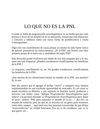 LO QUE NO ES LA PNL
Cuando se habla de programación neurolingüística, es un hecho que por cada
persona a favor de los beneficios de su aplicación, existen dos más dispuestos
a criticarla y señalarla como una nueva forma de pseudociencia y estafa
contemporánea.
Digo esto con conocimiento de causa porque yo mismo he sido fuerte crítico
de quienes promueven las neuro-mentiras. ¿Es la PNL una ilusión, una falsa
promesa propia de la nueva era y estafadores del siglo XXI?
Esta discusión puede resolverse por medio de una sola pregunta que a la vez,
tiene una sola respuesta: ¿Pueden corroborarse científicamente los beneficios
de la PNL?
La respuesta, sencillamente es, no: No pueden corroborarse científicamente
los beneficios de la PNL.
¿Son muchas de las afirmaciones hechas en nombre de la PNL una mentira?
Sí, lo son.
Hoy día, parece que el agregar el prefijo "neuro" a cualquier cosa, termina
transformándole en una excelente oportunidad de mercadeo. Es así como se
puede encontrar en librerías, y por supuesto en Internet, textos, productos y
servicios con títulos como "Aplique Programación Neurolingüística para
seducir a la persona deseada" o "Programación Neurolingüística para bajar
de peso", incluso "PNL para aumentar el tamaño de su pe…". ¡En fin!, un
montón de tonterías, para las que no se necesita ser un genio para reconocer
como tales, aunque… aquí entre nos, hay personas convencidas de que dichas
"neuro-tonterías" en verdad funcionan. Eso no es de extrañarse, uno ve lo
que quiere ver…
 