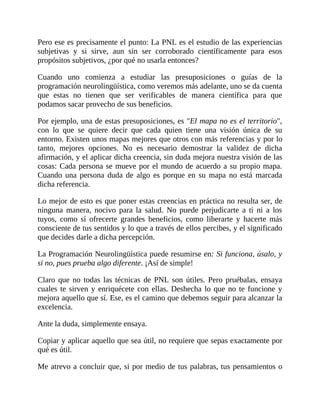 Pero ese es precisamente el punto: La PNL es el estudio de las experiencias
subjetivas y si sirve, aun sin ser corroborado científicamente para esos
propósitos subjetivos, ¿por qué no usarla entonces?
Cuando uno comienza a estudiar las presuposiciones o guías de la
programación neurolingüística, como veremos más adelante, uno se da cuenta
que estas no tienen que ser verificables de manera científica para que
podamos sacar provecho de sus beneficios.
Por ejemplo, una de estas presuposiciones, es "El mapa no es el territorio",
con lo que se quiere decir que cada quien tiene una visión única de su
entorno. Existen unos mapas mejores que otros con más referencias y por lo
tanto, mejores opciones. No es necesario demostrar la validez de dicha
afirmación, y el aplicar dicha creencia, sin duda mejora nuestra visión de las
cosas: Cada persona se mueve por el mundo de acuerdo a su propio mapa.
Cuando una persona duda de algo es porque en su mapa no está marcada
dicha referencia.
Lo mejor de esto es que poner estas creencias en práctica no resulta ser, de
ninguna manera, nocivo para la salud. No puede perjudicarte a ti ni a los
tuyos, como sí ofrecerte grandes beneficios, como liberarte y hacerte más
consciente de tus sentidos y lo que a través de ellos percibes, y el significado
que decides darle a dicha percepción.
La Programación Neurolingüística puede resumirse en: Si funciona, úsalo, y
si no, pues prueba algo diferente. ¡Así de simple!
Claro que no todas las técnicas de PNL son útiles. Pero pruébalas, ensaya
cuales te sirven y enriquécete con ellas. Deshecha lo que no te funcione y
mejora aquello que sí. Ese, es el camino que debemos seguir para alcanzar la
excelencia.
Ante la duda, simplemente ensaya.
Copiar y aplicar aquello que sea útil, no requiere que sepas exactamente por
qué es útil.
Me atrevo a concluir que, si por medio de tus palabras, tus pensamientos o
 