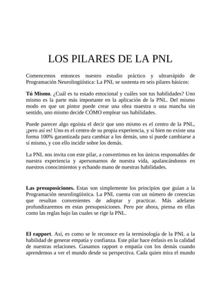 LOS PILARES DE LA PNL
Comencemos entonces nuestro estudio práctico y ultrarrápido de
Programación Neurolingüística: La PNL se sustenta en seis pilares básicos:
Tú Mismo. ¿Cuál es tu estado emocional y cuáles son tus habilidades? Uno
mismo es la parte más importante en la aplicación de la PNL. Del mismo
modo en que un pintor puede crear una obra maestra o una mancha sin
sentido, uno mismo decide CÓMO emplear sus habilidades.
Puede parecer algo egoísta el decir que uno mismo es el centro de la PNL,
¡pero así es! Uno es el centro de su propia experiencia, y si bien no existe una
forma 100% garantizada para cambiar a los demás, uno sí puede cambiarse a
sí mismo, y con ello incidir sobre los demás.
La PNL nos invita con este pilar, a convertirnos en los únicos responsables de
nuestra experiencia y apersonarnos de nuestra vida, apalancándonos en
nuestros conocimientos y echando mano de nuestras habilidades.
Las presuposiciones. Estas son simplemente los principios que guían a la
Programación neurolingüística. La PNL cuenta con un número de creencias
que resultan convenientes de adoptar y practicar. Más adelante
profundizaremos en estas presuposiciones. Pero por ahora, piensa en ellas
como las reglas bajo las cuales se rige la PNL.
El rapport. Así, es como se le reconoce en la terminología de la PNL a la
habilidad de generar empatía y confianza. Este pilar hace énfasis en la calidad
de nuestras relaciones. Ganamos rapport o empatía con los demás cuando
aprendemos a ver el mundo desde su perspectiva. Cada quien mira el mundo
 