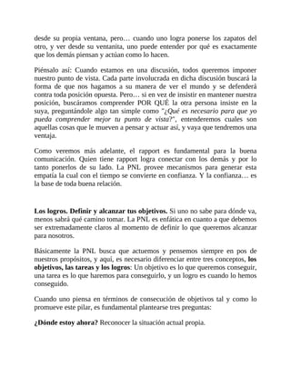 desde su propia ventana, pero… cuando uno logra ponerse los zapatos del
otro, y ver desde su ventanita, uno puede entender por qué es exactamente
que los demás piensan y actúan como lo hacen.
Piénsalo así: Cuando estamos en una discusión, todos queremos imponer
nuestro punto de vista. Cada parte involucrada en dicha discusión buscará la
forma de que nos hagamos a su manera de ver el mundo y se defenderá
contra toda posición opuesta. Pero… si en vez de insistir en mantener nuestra
posición, buscáramos comprender POR QUÉ la otra persona insiste en la
suya, preguntándole algo tan simple como "¿Qué es necesario para que yo
pueda comprender mejor tu punto de vista?", entenderemos cuales son
aquellas cosas que le mueven a pensar y actuar así, y vaya que tendremos una
ventaja.
Como veremos más adelante, el rapport es fundamental para la buena
comunicación. Quien tiene rapport logra conectar con los demás y por lo
tanto ponerlos de su lado. La PNL provee mecanismos para generar esta
empatía la cual con el tiempo se convierte en confianza. Y la confianza… es
la base de toda buena relación.
Los logros. Definir y alcanzar tus objetivos. Si uno no sabe para dónde va,
menos sabrá qué camino tomar. La PNL es enfática en cuanto a que debemos
ser extremadamente claros al momento de definir lo que queremos alcanzar
para nosotros.
Básicamente la PNL busca que actuemos y pensemos siempre en pos de
nuestros propósitos, y aquí, es necesario diferenciar entre tres conceptos, los
objetivos, las tareas y los logros: Un objetivo es lo que queremos conseguir,
una tarea es lo que haremos para conseguirlo, y un logro es cuando lo hemos
conseguido.
Cuando uno piensa en términos de consecución de objetivos tal y como lo
promueve este pilar, es fundamental plantearse tres preguntas:
¿Dónde estoy ahora? Reconocer la situación actual propia.
 