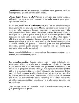 ¿Dónde quiero estar? Reconocer qué situación es la que queremos y cuál es
esa experiencia que consideramos como óptima.
¿Cómo llegar de aquí a allá? Plantear la estrategia que vamos a seguir,
utilizando los recursos que tenemos o creando nuevos para poder
apalancarnos en ellos.
En mi libro PIENSA PODEROSAMENTE, hacia énfasis en como la mejor
estrategia ES la que se puede hacer. Muchas personas hacen planes que se
soportan sobre personas, lugares, momentos y promesas que están
absolutamente fuera de su control. Hacerlo es un error. De nuevo, la mejor
estrategia ES la que se puede hacer, y es por eso mismo que resulta tan
necesario ser claro frente a este cuarto pilar de la PNL sobre logros y
objetivos y sus tres preguntas. Siempre pregúntese: ¿Dónde estoy ahora, a
dónde quiero llegar y qué voy a hacer para lograrlo? Lanzarle esas preguntas
a nuestro cerebro, es ponerlo a funcionar para que nos proporcione
respuestas. ¿Cómo puedo emplear los recursos con que cuento para
acercarme más a aquello que quiero?
Pensar es una habilidad que muchos no quieren darse cuenta que tienen y por
lo tanto, no saben cómo explotarla…
La retroalimentación: Cuando quieres algo y estás trabajando por
conseguirlo, ¿Cómo vas a saber que lo estas obteniendo? Solo sí existe una
forma de saber que estás acercándote a lo que quieres u obteniendo o no
resultados es que puedes entrar a actuar. ¿A qué le prestas atención y qué tan
útil es la retroalimentación que recibes? ¿Cómo te estás informando de tus
avances? Aquí, juegan un papel fundamental nuestros sentidos, pues son ellos
los que nos permiten interactuar con el mundo. Este quinto pilar básicamente
nos invita a ser más conscientes a nivel sensorial y por lo tanto a prestar más
atención a nuestros sentidos y emociones, y a la información que estos nos
proporcionan.
¿Qué ves, qué sientes y cómo son las cosas? ¿Esto te hace sentir mejor o no?
¿Te gusta algo o no te gusta?
 