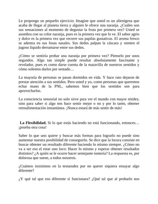 Le propongo un pequeño ejercicio: Imagine que usted es un alienígena que
acaba de llegar al planeta tierra y alguien le ofrece una naranja. ¿Cuáles son
sus sensaciones al momento de degustar la fruta por primera vez? Usted se
asombra con su color naranja, pues es la primera vez que lo ve. El sabor agrio
y dulce es la primera vez que recorre sus papilas gustativas. El aroma fresco
se adentra en sus fosas nasales. Sus dedos palpan la cáscara y sienten el
jugoso líquido derramarse entre sus dedos.
¿Cómo se sentiría probar una naranja por primera vez? Píenselo por unos
segundos. Algo tan simple puede resultar absolutamente fascinante y
revelador, pues es como darse cuenta de la maravilla de nuestros sentidos y
cómo solemos darlos por sentado…
La mayoría de personas se pasan dormidos en vida. Y hace rato dejaron de
prestar atención a sus sentidos. Pero usted y yo, como personas que queremos
echar mano de la PNL, sabemos bien que los sentidos son para
aprovecharlos.
La consciencia sensorial no solo sirve para ver el mundo con mayor nitidez,
sino para saber si algo nos hace sentir mejor o no y por lo tanto, obtener
retroalimentación instantánea. ¡Nunca estará de más sentir de más!
La Flexibilidad. Si lo que estás haciendo no está funcionando, entonces…
¡prueba otra cosa!
Saber lo que uno quiere y buscar más formas para lograrlo no puede sino
aumentar nuestra posibilidad de conseguirlo. Se dice que la locura consiste en
buscar obtener un resultado diferente haciendo lo mismo siempre. ¿Cómo no
va a ser eso el estar uno loco: Hacer lo mismo y esperar obtener resultados
distintos? ¿A quién se le ocurre hacer semejante tontería? La respuesta es, por
dolorosa que suene, a todos nosotros.
¿Cuántos insistimos en la testarudez por no querer siquiera ensayar algo
diferente?
¿Y qué tal que eso diferente sí funcionara? ¿Qué tal que al probarlo nos
 